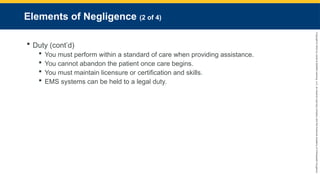 Copyright
©
2023
by
Jones
&
Bartlett
Learning,
LLC,
an
Ascend
Learning
Company
and
the
American
Academy
of
Orthopaedic
Surgeons.
Elements of Negligence (2 of 4)
 Duty (cont’d)
 You must perform within a standard of care when providing assistance.
 You cannot abandon the patient once care begins.
 You must maintain licensure or certification and skills.
 EMS systems can be held to a legal duty.
 
