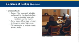 Copyright
©
2023
by
Jones
&
Bartlett
Learning,
LLC,
an
Ascend
Learning
Company
and
the
American
Academy
of
Orthopaedic
Surgeons.
Elements of Negligence (3 of 4)
 Breach of duty
 Occurs if the paramedic failed to
perform within the standard of care
 What a reasonable paramedic
would do in a similar situation
 Some states differentiate between
ordinary and gross negligence.
 Re ipsa loquitur or negligence per
se may apply.
© Brand X Pictures/Creatas.
 