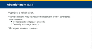 Copyright
©
2023
by
Jones
&
Bartlett
Learning,
LLC,
an
Ascend
Learning
Company
and
the
American
Academy
of
Orthopaedic
Surgeons.
Abandonment (2 of 2)
 Complete a written report.
 Some situations may not require transport but are not considered
abandonment.
 Medical director will provide protocols.
 Generally, encourage transport.
 Know your service’s protocols.
 