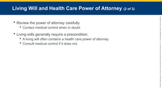 Copyright
©
2023
by
Jones
&
Bartlett
Learning,
LLC,
an
Ascend
Learning
Company
and
the
American
Academy
of
Orthopaedic
Surgeons.
Living Will and Health Care Power of Attorney (2 of 3)
 Review the power of attorney carefully.
 Contact medical control when in doubt.
 Living wills generally require a precondition.
 A living will often contains a health care power of attorney.
 Consult medical control if it does not.
 