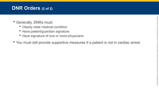 Copyright
©
2023
by
Jones
&
Bartlett
Learning,
LLC,
an
Ascend
Learning
Company
and
the
American
Academy
of
Orthopaedic
Surgeons.
DNR Orders (2 of 2)
 Generally, DNRs must:
 Clearly state medical condition
 Have patient/guardian signature
 Have signature of one or more physicians
 You must still provide supportive measures if a patient is not in cardiac arrest.
 