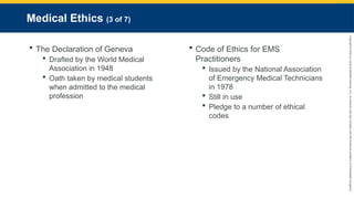 Copyright
©
2023
by
Jones
&
Bartlett
Learning,
LLC,
an
Ascend
Learning
Company
and
the
American
Academy
of
Orthopaedic
Surgeons.
Medical Ethics (3 of 7)
 The Declaration of Geneva
 Drafted by the World Medical
Association in 1948
 Oath taken by medical students
when admitted to the medical
profession
 Code of Ethics for EMS
Practitioners
 Issued by the National Association
of Emergency Medical Technicians
in 1978
 Still in use
 Pledge to a number of ethical
codes
 