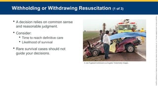 Copyright
©
2023
by
Jones
&
Bartlett
Learning,
LLC,
an
Ascend
Learning
Company
and
the
American
Academy
of
Orthopaedic
Surgeons.
Withholding or Withdrawing Resuscitation (1 of 3)
 A decision relies on common sense
and reasonable judgment.
 Consider:
 Time to reach definitive care
 Likelihood of survival
 Rare survival cases should not
guide your decisions.
© Joe Pugliese/Contributor/Los Angeles Times/Getty Images.
 