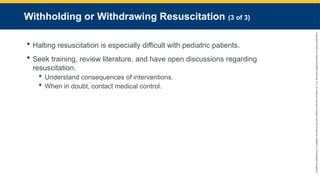 Copyright
©
2023
by
Jones
&
Bartlett
Learning,
LLC,
an
Ascend
Learning
Company
and
the
American
Academy
of
Orthopaedic
Surgeons.
Withholding or Withdrawing Resuscitation (3 of 3)
 Halting resuscitation is especially difficult with pediatric patients.
 Seek training, review literature, and have open discussions regarding
resuscitation.
 Understand consequences of interventions.
 When in doubt, contact medical control.
 