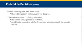 Copyright
©
2023
by
Jones
&
Bartlett
Learning,
LLC,
an
Ascend
Learning
Company
and
the
American
Academy
of
Orthopaedic
Surgeons.
End-of-Life Decisions (2 of 4)
 Avoid imposing your own moral code.
 Respect the patient’s wishes, even if you disagree.
 You may encounter confusing scenarios.
 Resuscitate until paperwork is confirmed.
 Avoid hostile encounters with family members who disagree with the patient’s
wishes.
 