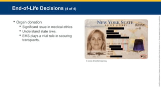 Copyright
©
2023
by
Jones
&
Bartlett
Learning,
LLC,
an
Ascend
Learning
Company
and
the
American
Academy
of
Orthopaedic
Surgeons.
End-of-Life Decisions (4 of 4)
 Organ donation
 Significant issue in medical ethics
 Understand state laws.
 EMS plays a vital role in securing
transplants.
© Jones & Bartlett Learning.
 
