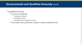 Copyright
©
2023
by
Jones
&
Bartlett
Learning,
LLC,
an
Ascend
Learning
Company
and
the
American
Academy
of
Orthopaedic
Surgeons.
Governmental and Qualified Immunity (2 of 2)
 Qualified immunity
 Common complaints:
 Improper restraint
 Excessive force
 Deviation from standard of care
 Only liable when paramedic violated a clearly established law
 