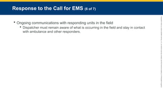 Copyright
©
2023
by
Jones
&
Bartlett
Learning,
LLC,
an
Ascend
Learning
Company
and
the
American
Academy
of
Orthopaedic
Surgeons.
Response to the Call for EMS (6 of 7)
 Ongoing communications with responding units in the field
 Dispatcher must remain aware of what is occurring in the field and stay in contact
with ambulance and other responders.
 