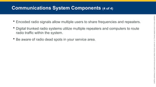 Copyright
©
2023
by
Jones
&
Bartlett
Learning,
LLC,
an
Ascend
Learning
Company
and
the
American
Academy
of
Orthopaedic
Surgeons.
Communications System Components (4 of 4)
 Encoded radio signals allow multiple users to share frequencies and repeaters.
 Digital trunked radio systems utilize multiple repeaters and computers to route
radio traffic within the system.
 Be aware of radio dead spots in your service area.
 