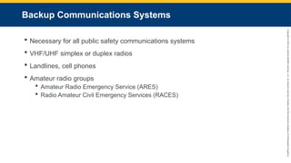 Copyright
©
2023
by
Jones
&
Bartlett
Learning,
LLC,
an
Ascend
Learning
Company
and
the
American
Academy
of
Orthopaedic
Surgeons.
Backup Communications Systems
 Necessary for all public safety communications systems
 VHF/UHF simplex or duplex radios
 Landlines, cell phones
 Amateur radio groups
 Amateur Radio Emergency Service (ARES)
 Radio Amateur Civil Emergency Services (RACES)
 