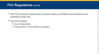 Copyright
©
2023
by
Jones
&
Bartlett
Learning,
LLC,
an
Ascend
Learning
Company
and
the
American
Academy
of
Orthopaedic
Surgeons.
FCC Regulations (2 of 2)
 The FCC ensures frequencies for public safety and EMS communications are
confined to that use.
 The FCC forbids:
 Use of obscenities
 Transmission of nonmedical messages
 