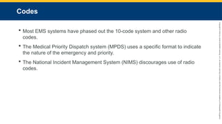 Copyright
©
2023
by
Jones
&
Bartlett
Learning,
LLC,
an
Ascend
Learning
Company
and
the
American
Academy
of
Orthopaedic
Surgeons.
Codes
 Most EMS systems have phased out the 10-code system and other radio
codes.
 The Medical Priority Dispatch system (MPDS) uses a specific format to indicate
the nature of the emergency and priority.
 The National Incident Management System (NIMS) discourages use of radio
codes.
 