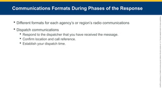 Copyright
©
2023
by
Jones
&
Bartlett
Learning,
LLC,
an
Ascend
Learning
Company
and
the
American
Academy
of
Orthopaedic
Surgeons.
Communications Formats During Phases of the Response
 Different formats for each agency’s or region’s radio communications
 Dispatch communications
 Respond to the dispatcher that you have received the message.
 Confirm location and call reference.
 Establish your dispatch time.
 
