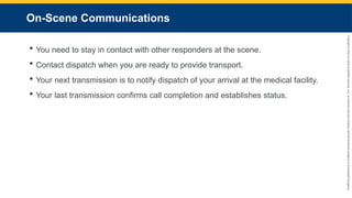 Copyright
©
2023
by
Jones
&
Bartlett
Learning,
LLC,
an
Ascend
Learning
Company
and
the
American
Academy
of
Orthopaedic
Surgeons.
On-Scene Communications
 You need to stay in contact with other responders at the scene.
 Contact dispatch when you are ready to provide transport.
 Your next transmission is to notify dispatch of your arrival at the medical facility.
 Your last transmission confirms call completion and establishes status.
 