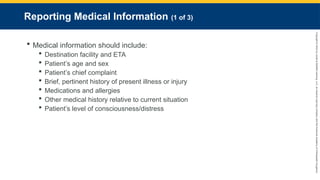 Copyright
©
2023
by
Jones
&
Bartlett
Learning,
LLC,
an
Ascend
Learning
Company
and
the
American
Academy
of
Orthopaedic
Surgeons.
Reporting Medical Information (1 of 3)
 Medical information should include:
 Destination facility and ETA
 Patient’s age and sex
 Patient’s chief complaint
 Brief, pertinent history of present illness or injury
 Medications and allergies
 Other medical history relative to current situation
 Patient’s level of consciousness/distress
 
