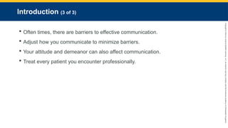 Copyright
©
2023
by
Jones
&
Bartlett
Learning,
LLC,
an
Ascend
Learning
Company
and
the
American
Academy
of
Orthopaedic
Surgeons.
Introduction (3 of 3)
 Often times, there are barriers to effective communication.
 Adjust how you communicate to minimize barriers.
 Your attitude and demeanor can also affect communication.
 Treat every patient you encounter professionally.
 