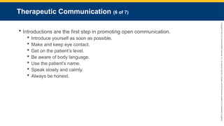 Copyright
©
2023
by
Jones
&
Bartlett
Learning,
LLC,
an
Ascend
Learning
Company
and
the
American
Academy
of
Orthopaedic
Surgeons.
Therapeutic Communication (6 of 7)
 Introductions are the first step in promoting open communication.
 Introduce yourself as soon as possible.
 Make and keep eye contact.
 Get on the patient’s level.
 Be aware of body language.
 Use the patient’s name.
 Speak slowly and calmly.
 Always be honest.
 