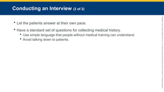 Copyright
©
2023
by
Jones
&
Bartlett
Learning,
LLC,
an
Ascend
Learning
Company
and
the
American
Academy
of
Orthopaedic
Surgeons.
Conducting an Interview (2 of 2)
 Let the patients answer at their own pace.
 Have a standard set of questions for collecting medical history.
 Use simple language that people without medical training can understand.
 Avoid talking down to patients.
 