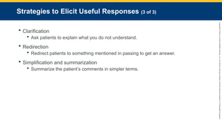 Copyright
©
2023
by
Jones
&
Bartlett
Learning,
LLC,
an
Ascend
Learning
Company
and
the
American
Academy
of
Orthopaedic
Surgeons.
Strategies to Elicit Useful Responses (3 of 3)
 Clarification
 Ask patients to explain what you do not understand.
 Redirection
 Redirect patients to something mentioned in passing to get an answer.
 Simplification and summarization
 Summarize the patient’s comments in simpler terms.
 