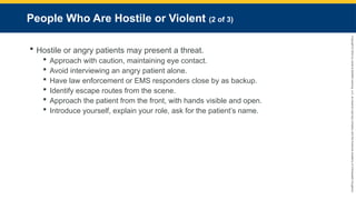Copyright
©
2023
by
Jones
&
Bartlett
Learning,
LLC,
an
Ascend
Learning
Company
and
the
American
Academy
of
Orthopaedic
Surgeons.
People Who Are Hostile or Violent (2 of 3)
 Hostile or angry patients may present a threat.
 Approach with caution, maintaining eye contact.
 Avoid interviewing an angry patient alone.
 Have law enforcement or EMS responders close by as backup.
 Identify escape routes from the scene.
 Approach the patient from the front, with hands visible and open.
 Introduce yourself, explain your role, ask for the patient’s name.
 