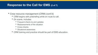 Copyright
©
2023
by
Jones
&
Bartlett
Learning,
LLC,
an
Ascend
Learning
Company
and
the
American
Academy
of
Orthopaedic
Surgeons.
Response to the Call for EMS (2 of 7)
 Crew resource management (CRM) (cont’d)
 CRM begins with prebriefing while en route to call.
 On scene, includes:
 Frequent check-ins and updates
 Reassessments of the situation
 Cross-checks
 Situational awareness
 CRM training and practice should be part of EMS education.
 