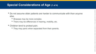 Copyright
©
2023
by
Jones
&
Bartlett
Learning,
LLC,
an
Ascend
Learning
Company
and
the
American
Academy
of
Orthopaedic
Surgeons.
Special Considerations of Age (1 of 4)
 Do not assume older patients are harder to communicate with than anyone
else.
 Illnesses may be more complex.
 There may be differences in hearing, mobility, etc.
 Children tend to protest pain.
 They may panic when separated from their parents.
 