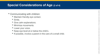 Copyright
©
2023
by
Jones
&
Bartlett
Learning,
LLC,
an
Ascend
Learning
Company
and
the
American
Academy
of
Orthopaedic
Surgeons.
Special Considerations of Age (2 of 4)
 Communicating with children:
 Maintain friendly eye contact.
 Smile.
 Give calm explanations.
 Minimize movements.
 Lower your voice.
 Keep eye level at or below the child’s.
 If possible, involve a parent in the care of a small child.
 