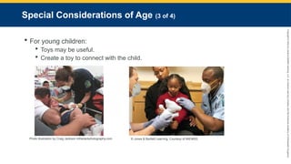 Copyright
©
2023
by
Jones
&
Bartlett
Learning,
LLC,
an
Ascend
Learning
Company
and
the
American
Academy
of
Orthopaedic
Surgeons.
Special Considerations of Age (3 of 4)
 For young children:
 Toys may be useful.
 Create a toy to connect with the child.
Photo illustration by Craig Jackson inthedarkphotography.com. © Jones & Bartlett Learning. Courtesy of MIEMSS.
 