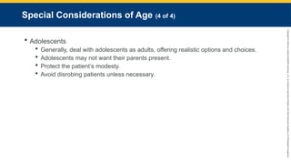Copyright
©
2023
by
Jones
&
Bartlett
Learning,
LLC,
an
Ascend
Learning
Company
and
the
American
Academy
of
Orthopaedic
Surgeons.
Special Considerations of Age (4 of 4)
 Adolescents
 Generally, deal with adolescents as adults, offering realistic options and choices.
 Adolescents may not want their parents present.
 Protect the patient’s modesty.
 Avoid disrobing patients unless necessary.
 