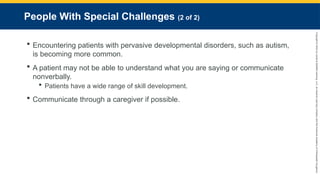 Copyright
©
2023
by
Jones
&
Bartlett
Learning,
LLC,
an
Ascend
Learning
Company
and
the
American
Academy
of
Orthopaedic
Surgeons.
People With Special Challenges (2 of 2)
 Encountering patients with pervasive developmental disorders, such as autism,
is becoming more common.
 A patient may not be able to understand what you are saying or communicate
nonverbally.
 Patients have a wide range of skill development.
 Communicate through a caregiver if possible.
 