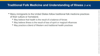 Copyright
©
2023
by
Jones
&
Bartlett
Learning,
LLC,
an
Ascend
Learning
Company
and
the
American
Academy
of
Orthopaedic
Surgeons.
Traditional Folk Medicine and Understanding of Illness (1 of 4)
 Many immigrants to the United States follow traditional folk medicine practices
of their culture or homeland.
 May believe that health is the result of a balance of forces
 May believe illness is the result of loss of spirit or magical influences
 May practice a blend of Western and traditional health practices
 