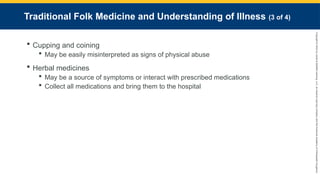 Copyright
©
2023
by
Jones
&
Bartlett
Learning,
LLC,
an
Ascend
Learning
Company
and
the
American
Academy
of
Orthopaedic
Surgeons.
Traditional Folk Medicine and Understanding of Illness (3 of 4)
 Cupping and coining
 May be easily misinterpreted as signs of physical abuse
 Herbal medicines
 May be a source of symptoms or interact with prescribed medications
 Collect all medications and bring them to the hospital
 