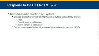 Copyright
©
2023
by
Jones
&
Bartlett
Learning,
LLC,
an
Ascend
Learning
Company
and
the
American
Academy
of
Orthopaedic
Surgeons.
Response to the Call for EMS (4 of 7)
 Computer-assisted dispatch (CAD) systems
 Enables dispatcher to view all information about the call and may provide:
 Maps
 Fastest routes to call location
 Known hazards at call location
 Dispatcher can send information to crew via mobile data terminal (MDT)
 