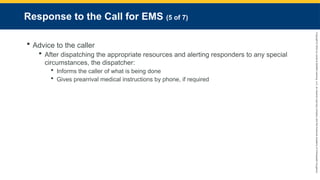 Copyright
©
2023
by
Jones
&
Bartlett
Learning,
LLC,
an
Ascend
Learning
Company
and
the
American
Academy
of
Orthopaedic
Surgeons.
Response to the Call for EMS (5 of 7)
 Advice to the caller
 After dispatching the appropriate resources and alerting responders to any special
circumstances, the dispatcher:
 Informs the caller of what is being done
 Gives prearrival medical instructions by phone, if required
 