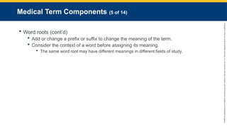 Copyright
©
2023
by
Jones
&
Bartlett
Learning,
LLC,
an
Ascend
Learning
Company
and
the
American
Academy
of
Orthopaedic
Surgeons.
Medical Term Components (5 of 14)
 Word roots (cont’d)
 Add or change a prefix or suffix to change the meaning of the term.
 Consider the context of a word before assigning its meaning.
 The same word root may have different meanings in different fields of study.
 