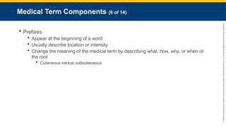 Copyright
©
2023
by
Jones
&
Bartlett
Learning,
LLC,
an
Ascend
Learning
Company
and
the
American
Academy
of
Orthopaedic
Surgeons.
Medical Term Components (6 of 14)
 Prefixes
 Appear at the beginning of a word
 Usually describe location or intensity
 Change the meaning of the medical term by describing what, how, why, or when of
the root
 Cutaneous versus subcutaneous
 