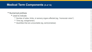 Copyright
©
2023
by
Jones
&
Bartlett
Learning,
LLC,
an
Ascend
Learning
Company
and
the
American
Academy
of
Orthopaedic
Surgeons.
Medical Term Components (8 of 14)
 Numerical prefixes
 Used to indicate
 Number of sides, limbs, or sensory organs affected (eg, “monocular vision”)
 Time (eg, octogenarian)
 Quantities that are uncountable (eg, semicomatose)
 