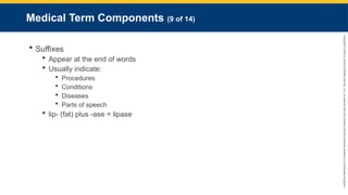 Copyright
©
2023
by
Jones
&
Bartlett
Learning,
LLC,
an
Ascend
Learning
Company
and
the
American
Academy
of
Orthopaedic
Surgeons.
Medical Term Components (9 of 14)
 Suffixes
 Appear at the end of words
 Usually indicate:
 Procedures
 Conditions
 Diseases
 Parts of speech
 lip- (fat) plus -ase = lipase
 