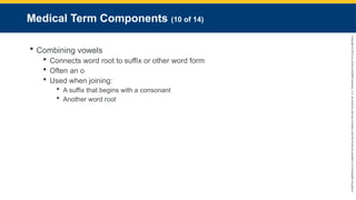Copyright
©
2023
by
Jones
&
Bartlett
Learning,
LLC,
an
Ascend
Learning
Company
and
the
American
Academy
of
Orthopaedic
Surgeons.
Medical Term Components (10 of 14)
 Combining vowels
 Connects word root to suffix or other word form
 Often an o
 Used when joining:
 A suffix that begins with a consonant
 Another word root
 