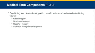 Copyright
©
2023
by
Jones
&
Bartlett
Learning,
LLC,
an
Ascend
Learning
Company
and
the
American
Academy
of
Orthopaedic
Surgeons.
Medical Term Components (11 of 14)
 Combining form: A word root, prefix, or suffix with an added vowel (combining
vowel)
 Gastromegaly
 Word root is gastr-
 Gastr/o + megaly
 Stomach + irregular enlargement
 