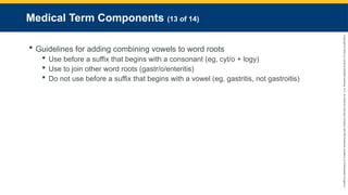 Copyright
©
2023
by
Jones
&
Bartlett
Learning,
LLC,
an
Ascend
Learning
Company
and
the
American
Academy
of
Orthopaedic
Surgeons.
Medical Term Components (13 of 14)
 Guidelines for adding combining vowels to word roots
 Use before a suffix that begins with a consonant (eg, cyt/o + logy)
 Use to join other word roots (gastr/o/enteritis)
 Do not use before a suffix that begins with a vowel (eg, gastritis, not gastroitis)
 