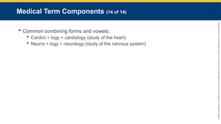 Copyright
©
2023
by
Jones
&
Bartlett
Learning,
LLC,
an
Ascend
Learning
Company
and
the
American
Academy
of
Orthopaedic
Surgeons.
Medical Term Components (14 of 14)
 Common combining forms and vowels:
 Cardi/o + logy = cardiology (study of the heart)
 Neur/o + logy = neurology (study of the nervous system)
 