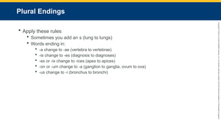 Copyright
©
2023
by
Jones
&
Bartlett
Learning,
LLC,
an
Ascend
Learning
Company
and
the
American
Academy
of
Orthopaedic
Surgeons.
Plural Endings
 Apply these rules
 Sometimes you add an s (lung to lungs)
 Words ending in:
 -a change to -ae (vertebra to vertebrae)
 -is change to -es (diagnosis to diagnoses)
 -ex or -ix change to -ices (apex to apices)
 -on or -um change to -a (ganglion to ganglia, ovum to ova)
 -us change to -i (bronchus to bronchi)
 