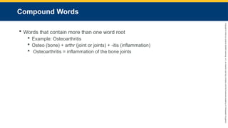 Copyright
©
2023
by
Jones
&
Bartlett
Learning,
LLC,
an
Ascend
Learning
Company
and
the
American
Academy
of
Orthopaedic
Surgeons.
Compound Words
 Words that contain more than one word root
 Example: Osteoarthritis
 Osteo (bone) + arthr (joint or joints) + -itis (inflammation)
 Osteoarthritis = inflammation of the bone joints
 