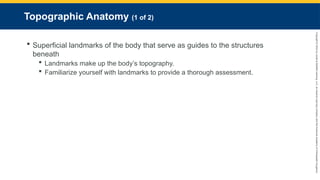 Copyright
©
2023
by
Jones
&
Bartlett
Learning,
LLC,
an
Ascend
Learning
Company
and
the
American
Academy
of
Orthopaedic
Surgeons.
Topographic Anatomy (1 of 2)
 Superficial landmarks of the body that serve as guides to the structures
beneath
 Landmarks make up the body’s topography.
 Familiarize yourself with landmarks to provide a thorough assessment.
 