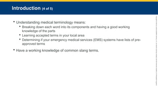Copyright
©
2023
by
Jones
&
Bartlett
Learning,
LLC,
an
Ascend
Learning
Company
and
the
American
Academy
of
Orthopaedic
Surgeons.
Introduction (4 of 5)
 Understanding medical terminology means:
 Breaking down each word into its components and having a good working
knowledge of the parts
 Learning accepted terms in your local area
 Determining if your emergency medical services (EMS) systems have lists of pre-
approved terms
 Have a working knowledge of common slang terms.
 