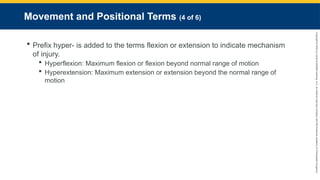 Copyright
©
2023
by
Jones
&
Bartlett
Learning,
LLC,
an
Ascend
Learning
Company
and
the
American
Academy
of
Orthopaedic
Surgeons.
Movement and Positional Terms (4 of 6)
 Prefix hyper- is added to the terms flexion or extension to indicate mechanism
of injury.
 Hyperflexion: Maximum flexion or flexion beyond normal range of motion
 Hyperextension: Maximum extension or extension beyond the normal range of
motion
 