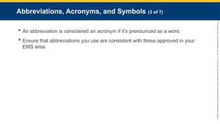 Copyright
©
2023
by
Jones
&
Bartlett
Learning,
LLC,
an
Ascend
Learning
Company
and
the
American
Academy
of
Orthopaedic
Surgeons.
Abbreviations, Acronyms, and Symbols (3 of 7)
 An abbreviation is considered an acronym if it’s pronounced as a word.
 Ensure that abbreviations you use are consistent with those approved in your
EMS area.
 