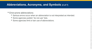 Copyright
©
2023
by
Jones
&
Bartlett
Learning,
LLC,
an
Ascend
Learning
Company
and
the
American
Academy
of
Orthopaedic
Surgeons.
Abbreviations, Acronyms, and Symbols (4 of 7)
 Error-prone abbreviations
 Serious errors occur when an abbreviation is not interpreted as intended.
 Some agencies publish “do not use” lists.
 Some agencies limit or ban use of abbreviations.
 