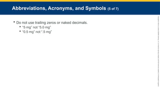 Copyright
©
2023
by
Jones
&
Bartlett
Learning,
LLC,
an
Ascend
Learning
Company
and
the
American
Academy
of
Orthopaedic
Surgeons.
Abbreviations, Acronyms, and Symbols (5 of 7)
 Do not use trailing zeros or naked decimals.
 “5 mg” not “5.0 mg”
 “0.5 mg” not “.5 mg”
 